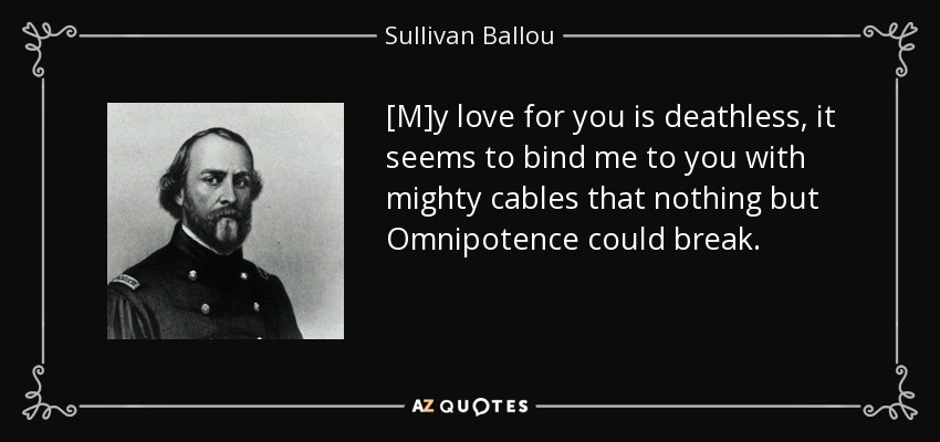 [M]y love for you is deathless, it seems to bind me to you with mighty cables that nothing but Omnipotence could break. - Sullivan Ballou