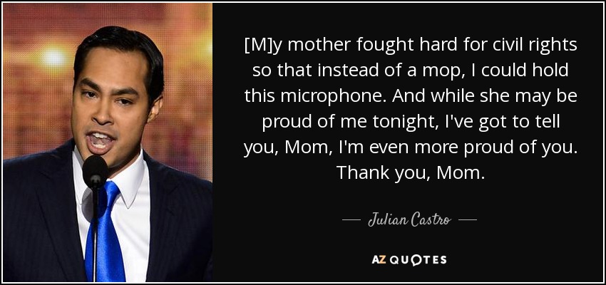 [M]y mother fought hard for civil rights so that instead of a mop, I could hold this microphone. And while she may be proud of me tonight, I've got to tell you, Mom, I'm even more proud of you. Thank you, Mom. - Julian Castro