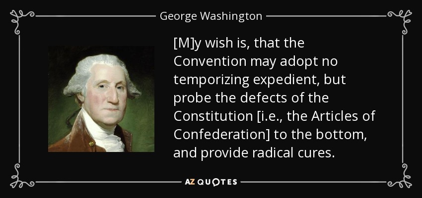 [M]y wish is, that the Convention may adopt no temporizing expedient, but probe the defects of the Constitution [i.e., the Articles of Confederation] to the bottom, and provide radical cures. - George Washington
