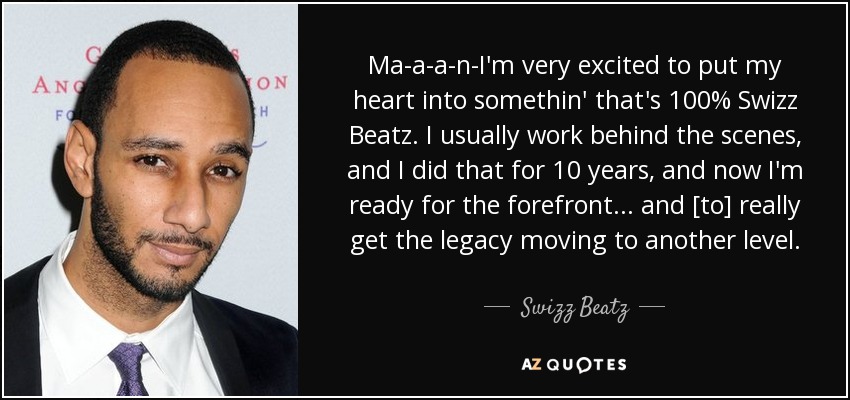 Ma-a-a-n-I'm very excited to put my heart into somethin' that's 100% Swizz Beatz. I usually work behind the scenes, and I did that for 10 years, and now I'm ready for the forefront... and [to] really get the legacy moving to another level. - Swizz Beatz