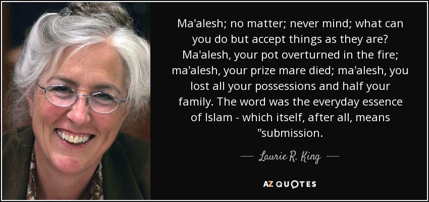 Ma'alesh; no matter; never mind; what can you do but accept things as they are? Ma'alesh, your pot overturned in the fire; ma'alesh, your prize mare died; ma'alesh, you lost all your possessions and half your family. The word was the everyday essence of Islam - which itself, after all, means 