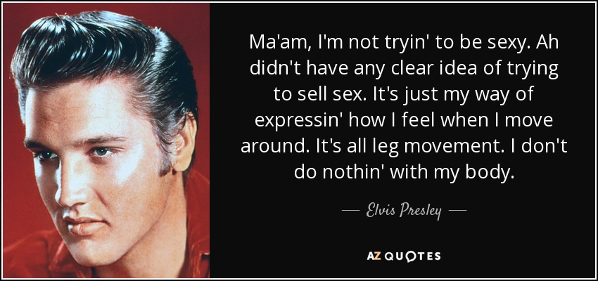 Ma'am, I'm not tryin' to be sexy. Ah didn't have any clear idea of trying to sell sex. It's just my way of expressin' how I feel when I move around. It's all leg movement. I don't do nothin' with my body. - Elvis Presley