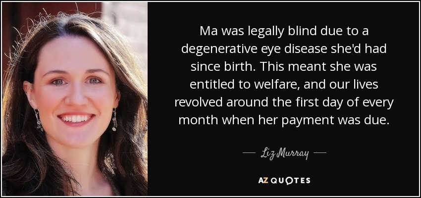 Ma was legally blind due to a degenerative eye disease she'd had since birth. This meant she was entitled to welfare, and our lives revolved around the first day of every month when her payment was due. - Liz Murray