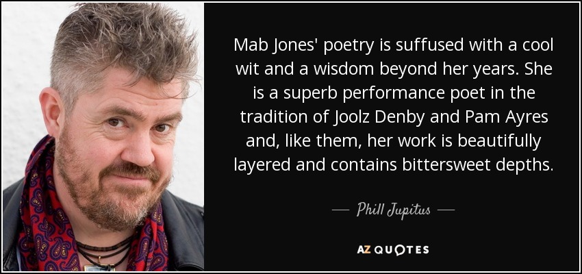 Mab Jones' poetry is suffused with a cool wit and a wisdom beyond her years. She is a superb performance poet in the tradition of Joolz Denby and Pam Ayres and, like them, her work is beautifully layered and contains bittersweet depths. - Phill Jupitus