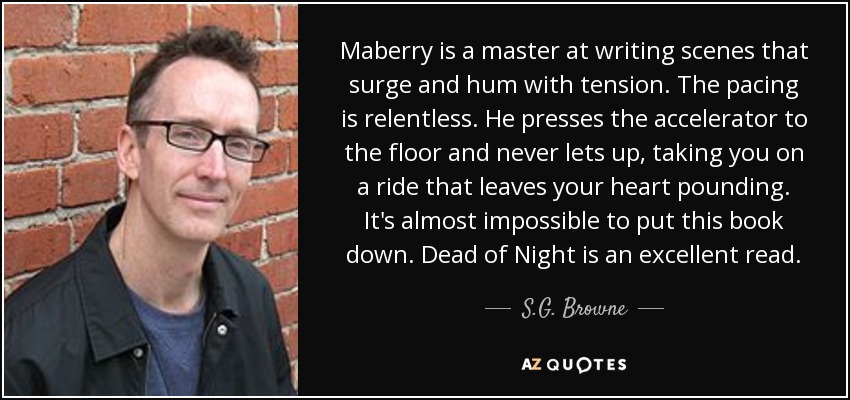 Maberry is a master at writing scenes that surge and hum with tension. The pacing is relentless. He presses the accelerator to the floor and never lets up, taking you on a ride that leaves your heart pounding. It's almost impossible to put this book down. Dead of Night is an excellent read. - S.G. Browne