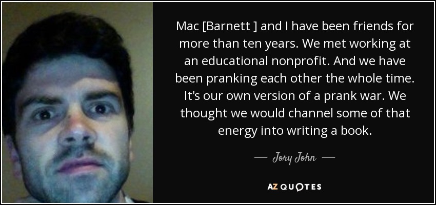 Mac [Barnett ] and I have been friends for more than ten years. We met working at an educational nonprofit. And we have been pranking each other the whole time. It's our own version of a prank war. We thought we would channel some of that energy into writing a book. - Jory John