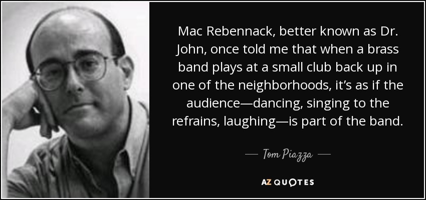 Mac Rebennack, better known as Dr. John, once told me that when a brass band plays at a small club back up in one of the neighborhoods, it’s as if the audience—dancing, singing to the refrains, laughing—is part of the band. - Tom Piazza
