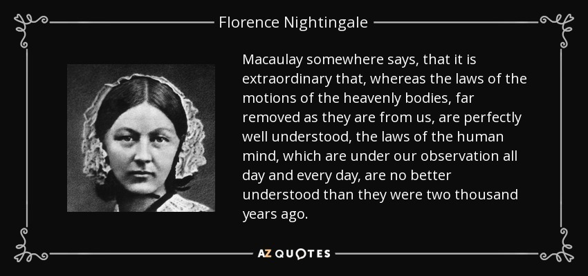 Macaulay somewhere says, that it is extraordinary that, whereas the laws of the motions of the heavenly bodies, far removed as they are from us, are perfectly well understood, the laws of the human mind, which are under our observation all day and every day, are no better understood than they were two thousand years ago. - Florence Nightingale