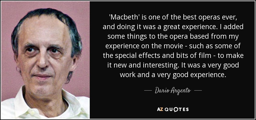 'Macbeth' is one of the best operas ever, and doing it was a great experience. I added some things to the opera based from my experience on the movie - such as some of the special effects and bits of film - to make it new and interesting. It was a very good work and a very good experience. - Dario Argento
