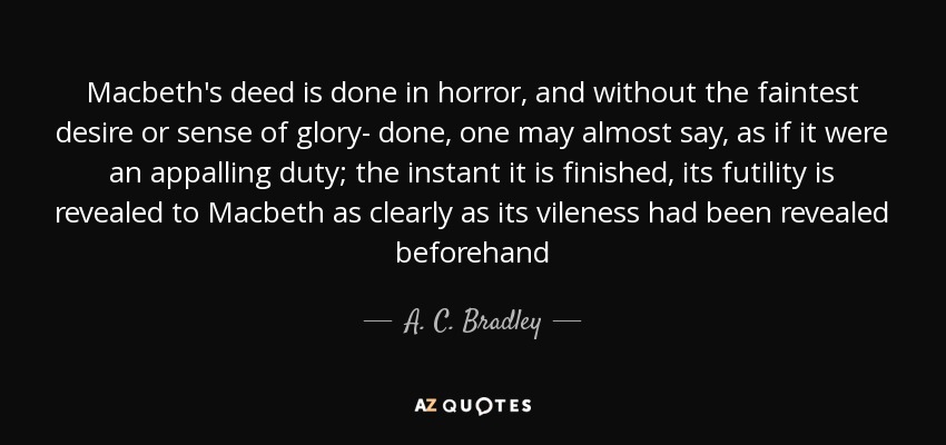 Macbeth's deed is done in horror, and without the faintest desire or sense of glory- done, one may almost say, as if it were an appalling duty; the instant it is finished, its futility is revealed to Macbeth as clearly as its vileness had been revealed beforehand - A. C. Bradley