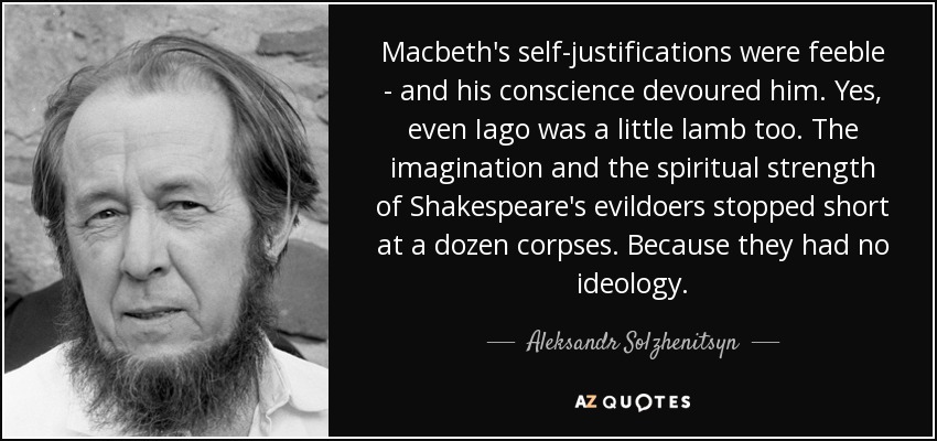 Macbeth's self-justifications were feeble - and his conscience devoured him. Yes, even Iago was a little lamb too. The imagination and the spiritual strength of Shakespeare's evildoers stopped short at a dozen corpses. Because they had no ideology. - Aleksandr Solzhenitsyn