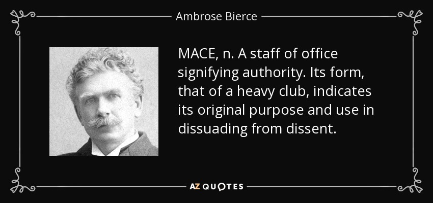 MACE, n. A staff of office signifying authority. Its form, that of a heavy club, indicates its original purpose and use in dissuading from dissent. - Ambrose Bierce
