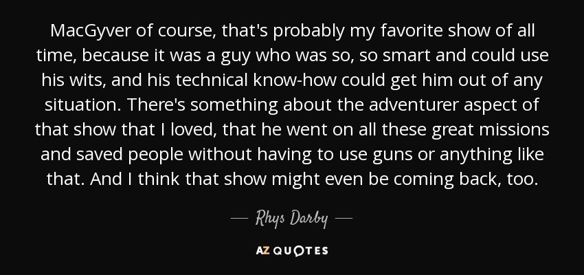 MacGyver of course, that's probably my favorite show of all time, because it was a guy who was so, so smart and could use his wits, and his technical know-how could get him out of any situation. There's something about the adventurer aspect of that show that I loved, that he went on all these great missions and saved people without having to use guns or anything like that. And I think that show might even be coming back, too. - Rhys Darby