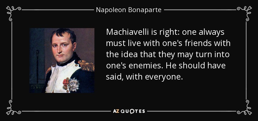 Machiavelli is right: one always must live with one's friends with the idea that they may turn into one's enemies. He should have said, with everyone. - Napoleon Bonaparte