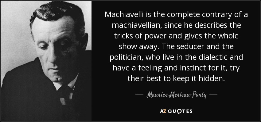 Machiavelli is the complete contrary of a machiavellian, since he describes the tricks of power and gives the whole show away. The seducer and the politician, who live in the dialectic and have a feeling and instinct for it, try their best to keep it hidden. - Maurice Merleau-Ponty