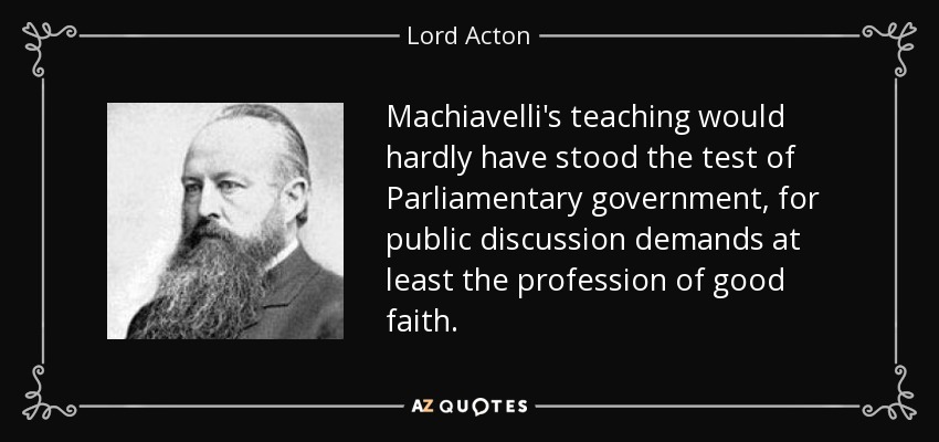 Machiavelli's teaching would hardly have stood the test of Parliamentary government, for public discussion demands at least the profession of good faith. - Lord Acton