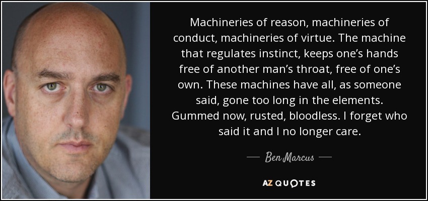 Machineries of reason, machineries of conduct, machineries of virtue. The machine that regulates instinct, keeps one’s hands free of another man’s throat, free of one’s own. These machines have all, as someone said, gone too long in the elements. Gummed now, rusted, bloodless. I forget who said it and I no longer care. - Ben Marcus