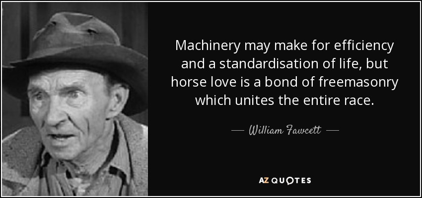 Machinery may make for efficiency and a standardisation of life, but horse love is a bond of freemasonry which unites the entire race. - William Fawcett