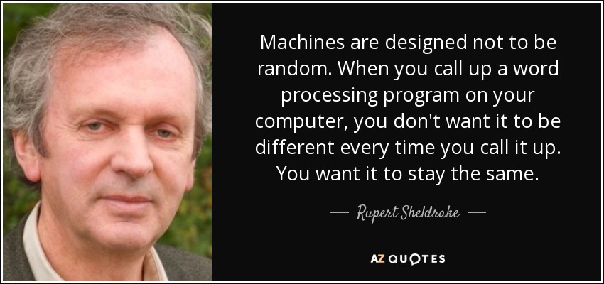 Machines are designed not to be random. When you call up a word processing program on your computer, you don't want it to be different every time you call it up. You want it to stay the same. - Rupert Sheldrake