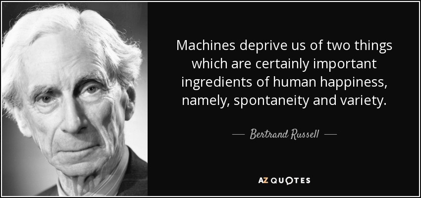 Machines deprive us of two things which are certainly important ingredients of human happiness, namely, spontaneity and variety. - Bertrand Russell