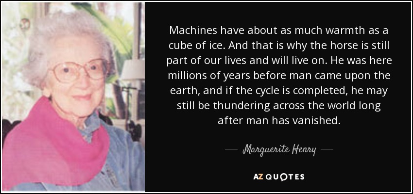 Machines have about as much warmth as a cube of ice. And that is why the horse is still part of our lives and will live on. He was here millions of years before man came upon the earth, and if the cycle is completed, he may still be thundering across the world long after man has vanished. - Marguerite Henry