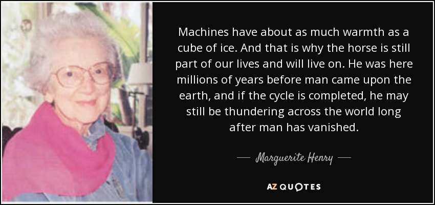 Machines have about as much warmth as a cube of ice. And that is why the horse is still part of our lives and will live on. He was here millions of years before man came upon the earth, and if the cycle is completed, he may still be thundering across the world long after man has vanished. - Marguerite Henry