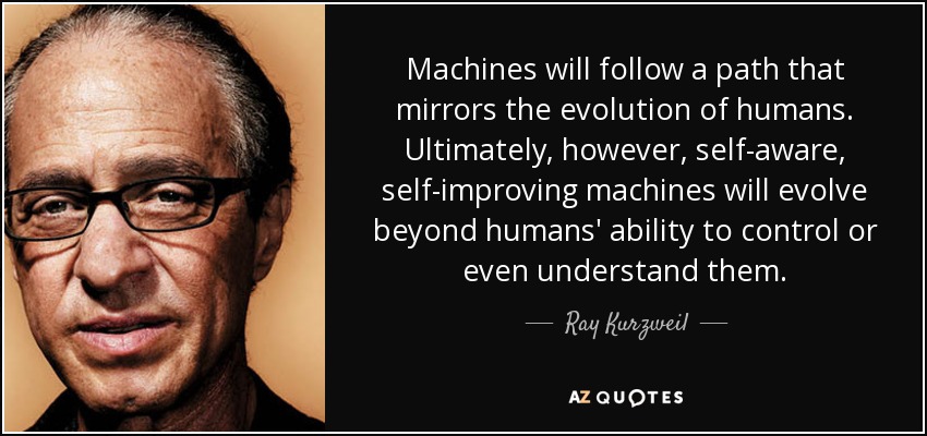 Machines will follow a path that mirrors the evolution of humans. Ultimately, however, self-aware, self-improving machines will evolve beyond humans' ability to control or even understand them. - Ray Kurzweil