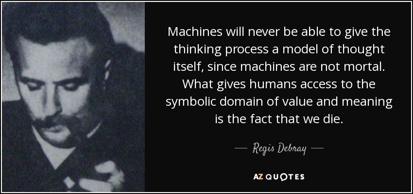 Machines will never be able to give the thinking process a model of thought itself, since machines are not mortal. What gives humans access to the symbolic domain of value and meaning is the fact that we die. - Regis Debray
