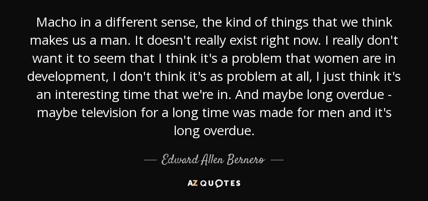 Macho in a different sense, the kind of things that we think makes us a man. It doesn't really exist right now. I really don't want it to seem that I think it's a problem that women are in development, I don't think it's as problem at all, I just think it's an interesting time that we're in. And maybe long overdue - maybe television for a long time was made for men and it's long overdue. - Edward Allen Bernero