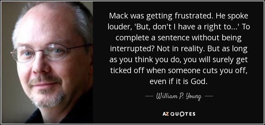 Mack was getting frustrated. He spoke louder, 'But, don't I have a right to...' To complete a sentence without being interrupted? Not in reality. But as long as you think you do, you will surely get ticked off when someone cuts you off, even if it is God. - William P. Young