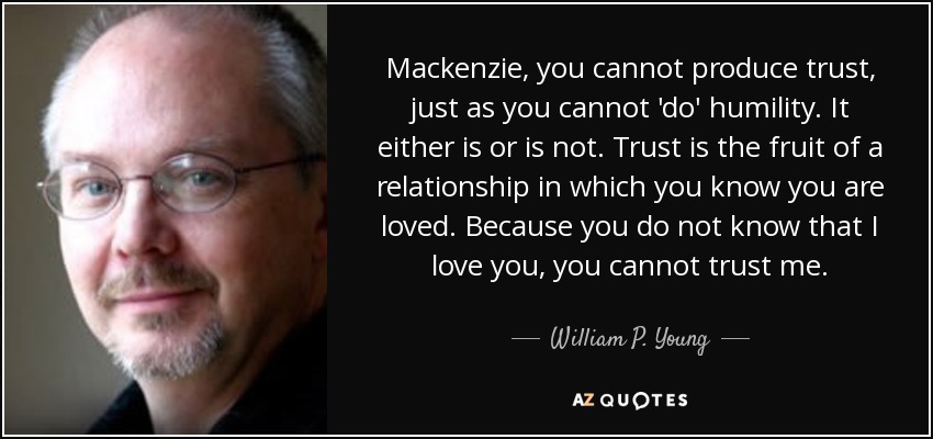 Mackenzie, you cannot produce trust, just as you cannot 'do' humility. It either is or is not. Trust is the fruit of a relationship in which you know you are loved. Because you do not know that I love you, you cannot trust me. - William P. Young