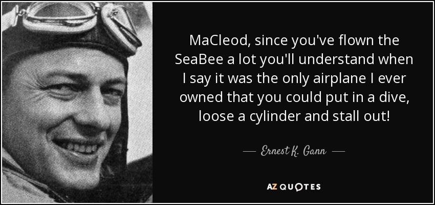 MaCleod, since you've flown the SeaBee a lot you'll understand when I say it was the only airplane I ever owned that you could put in a dive, loose a cylinder and stall out! - Ernest K. Gann