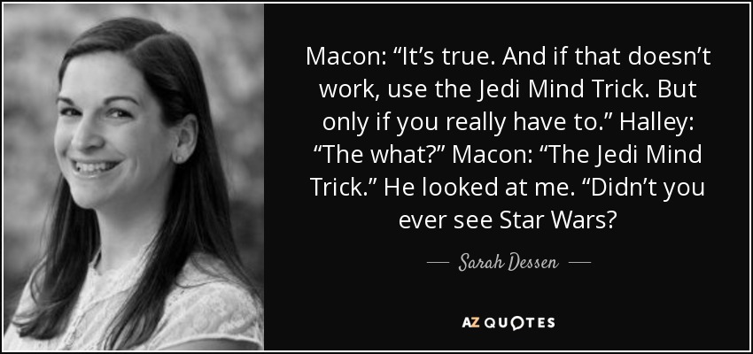 Macon: “It’s true. And if that doesn’t work, use the Jedi Mind Trick. But only if you really have to.” Halley: “The what?” Macon: “The Jedi Mind Trick.” He looked at me. “Didn’t you ever see Star Wars? - Sarah Dessen