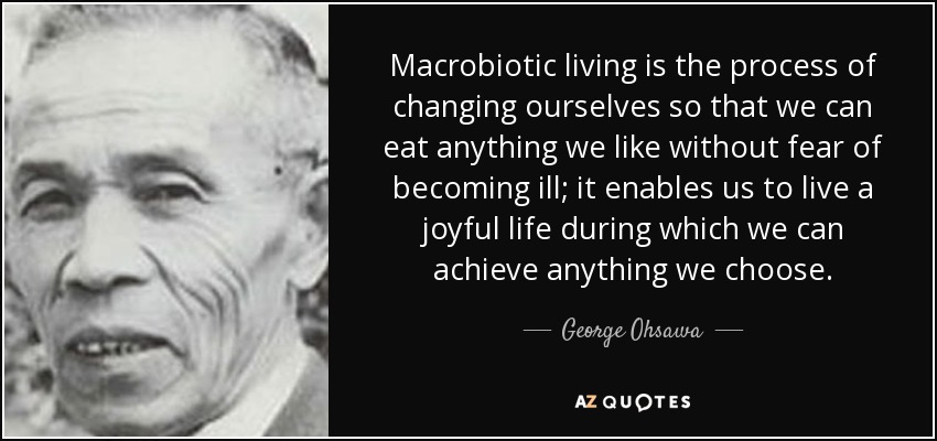 Macrobiotic living is the process of changing ourselves so that we can eat anything we like without fear of becoming ill; it enables us to live a joyful life during which we can achieve anything we choose. - George Ohsawa