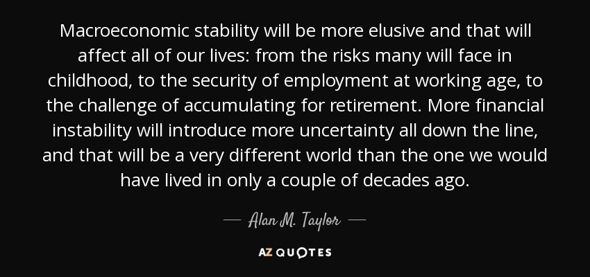 Macroeconomic stability will be more elusive and that will affect all of our lives: from the risks many will face in childhood, to the security of employment at working age, to the challenge of accumulating for retirement. More financial instability will introduce more uncertainty all down the line, and that will be a very different world than the one we would have lived in only a couple of decades ago. - Alan M. Taylor