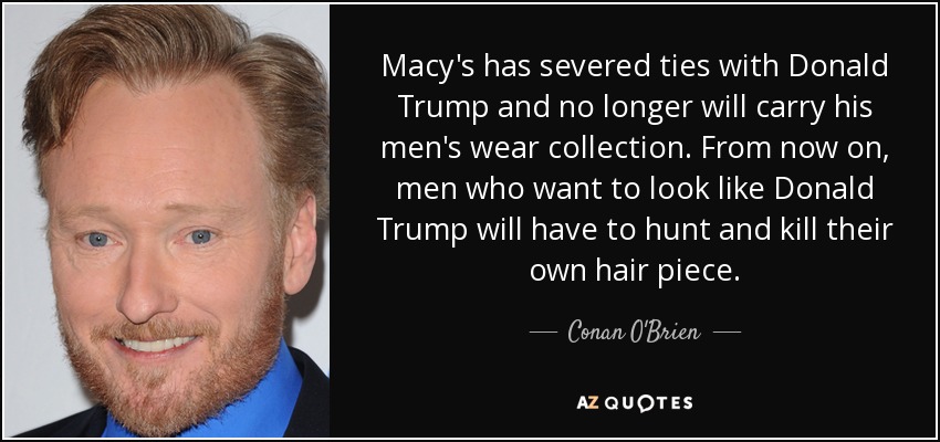 Macy's has severed ties with Donald Trump and no longer will carry his men's wear collection. From now on, men who want to look like Donald Trump will have to hunt and kill their own hair piece. - Conan O'Brien