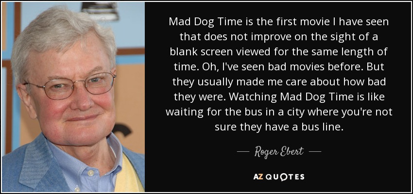 Mad Dog Time is the first movie I have seen that does not improve on the sight of a blank screen viewed for the same length of time. Oh, I've seen bad movies before. But they usually made me care about how bad they were. Watching Mad Dog Time is like waiting for the bus in a city where you're not sure they have a bus line. - Roger Ebert