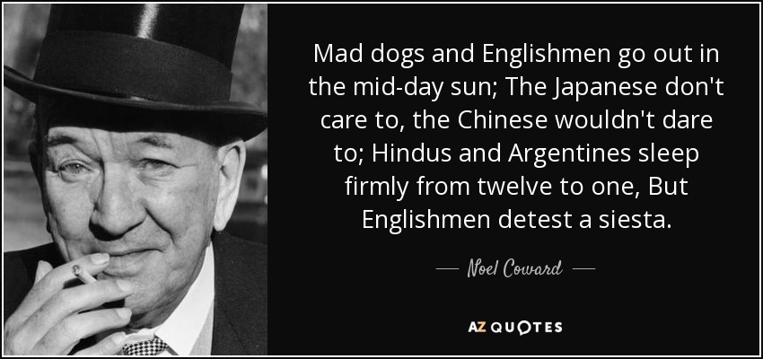 Mad dogs and Englishmen go out in the mid-day sun; The Japanese don't care to, the Chinese wouldn't dare to; Hindus and Argentines sleep firmly from twelve to one, But Englishmen detest a siesta. - Noel Coward