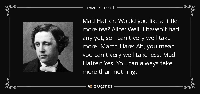 Mad Hatter: Would you like a little more tea? Alice: Well, I haven't had any yet, so I can't very well take more. March Hare: Ah, you mean you can't very well take less. Mad Hatter: Yes. You can always take more than nothing. - Lewis Carroll