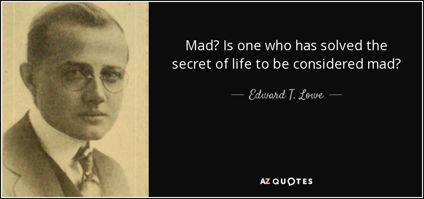 Mad? Is one who has solved the secret of life to be considered mad? - Edward T. Lowe, Jr.