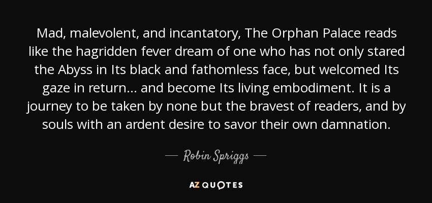 Mad, malevolent, and incantatory, The Orphan Palace reads like the hagridden fever dream of one who has not only stared the Abyss in Its black and fathomless face, but welcomed Its gaze in return . . . and become Its living embodiment. It is a journey to be taken by none but the bravest of readers, and by souls with an ardent desire to savor their own damnation. - Robin Spriggs
