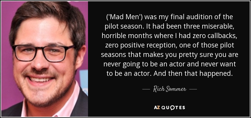 ('Mad Men') was my final audition of the pilot season. It had been three miserable, horrible months where I had zero callbacks, zero positive reception, one of those pilot seasons that makes you pretty sure you are never going to be an actor and never want to be an actor. And then that happened. - Rich Sommer