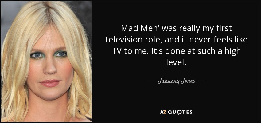 Mad Men' was really my first television role, and it never feels like TV to me. It's done at such a high level. - January Jones