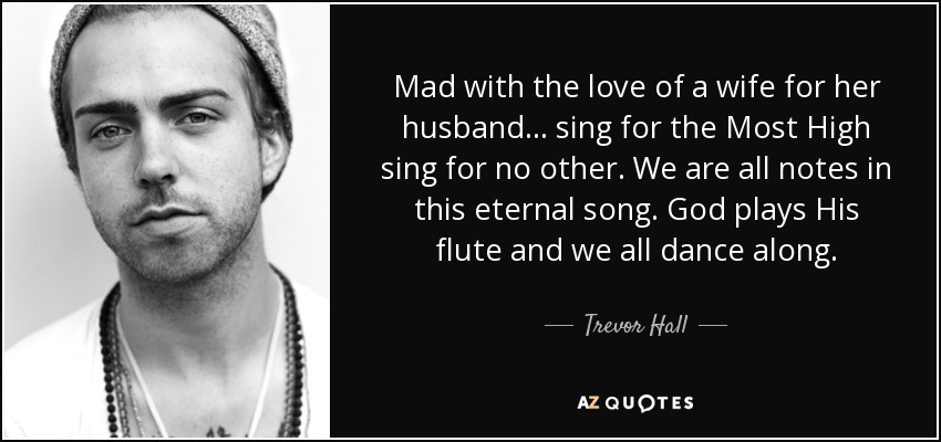 Mad with the love of a wife for her husband... sing for the Most High sing for no other. We are all notes in this eternal song. God plays His flute and we all dance along. - Trevor Hall