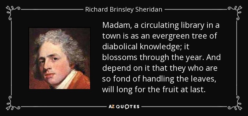 Madam, a circulating library in a town is as an evergreen tree of diabolical knowledge; it blossoms through the year. And depend on it that they who are so fond of handling the leaves, will long for the fruit at last. - Richard Brinsley Sheridan