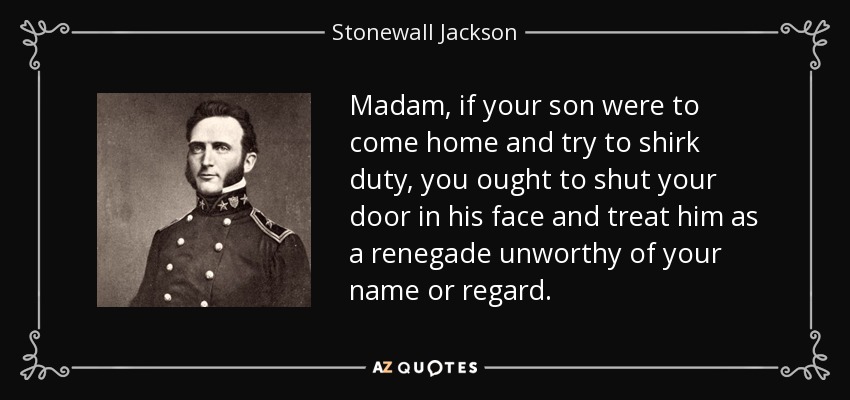 Madam, if your son were to come home and try to shirk duty, you ought to shut your door in his face and treat him as a renegade unworthy of your name or regard. - Stonewall Jackson