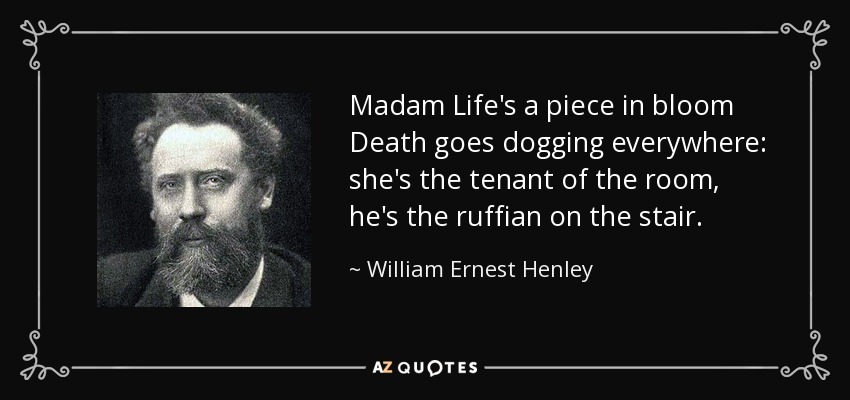 Madam Life's a piece in bloom Death goes dogging everywhere: she's the tenant of the room, he's the ruffian on the stair. - William Ernest Henley