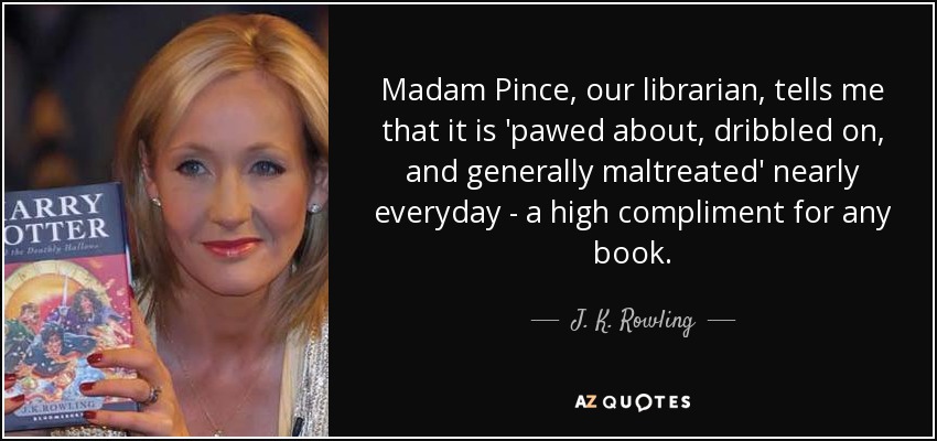 Madam Pince, our librarian, tells me that it is 'pawed about, dribbled on, and generally maltreated' nearly everyday - a high compliment for any book. - J. K. Rowling