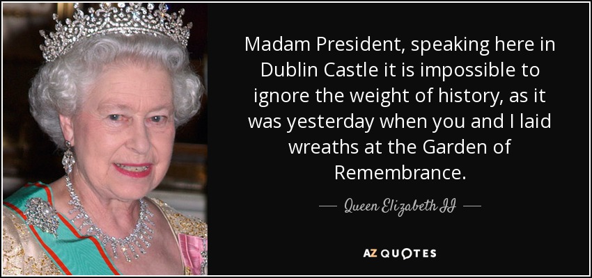 Madam President, speaking here in Dublin Castle it is impossible to ignore the weight of history, as it was yesterday when you and I laid wreaths at the Garden of Remembrance. - Queen Elizabeth II