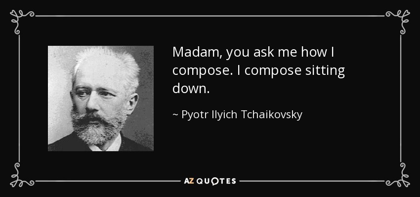 Madam, you ask me how I compose. I compose sitting down. - Pyotr Ilyich Tchaikovsky